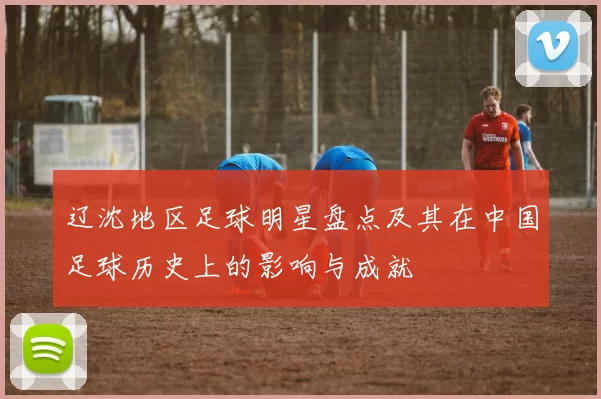 辽沈地区足球明星盘点及其在中国足球历史上的影响与成就