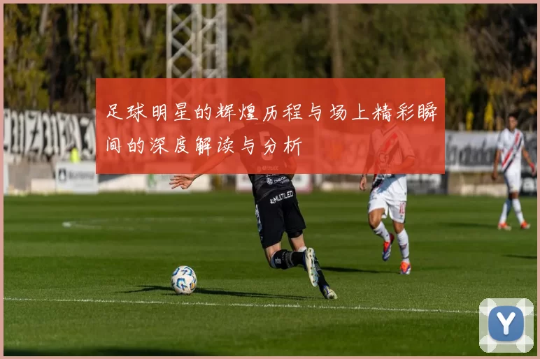 足球明星的辉煌历程与场上精彩瞬间的深度解读与分析