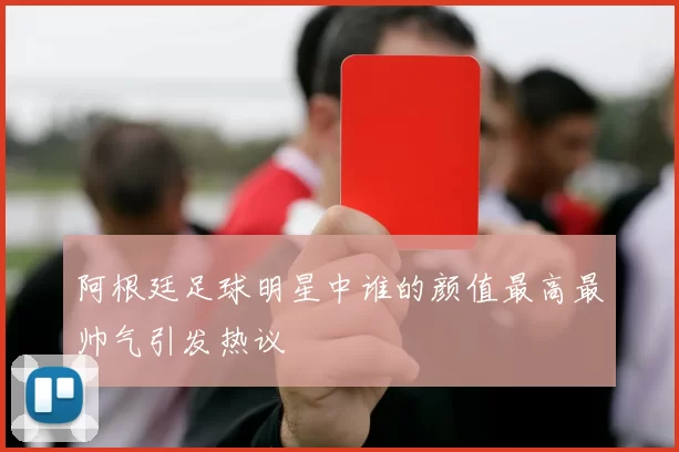 阿根廷足球明星中谁的颜值最高最帅气引发热议