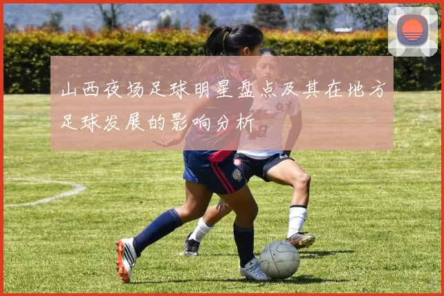山西夜场足球明星盘点及其在地方足球发展的影响分析