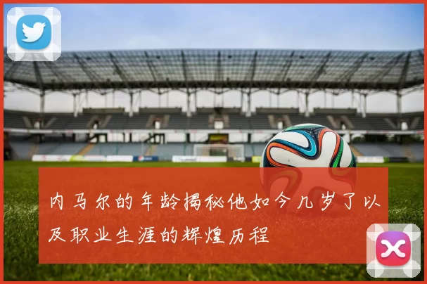 内马尔的年龄揭秘他如今几岁了以及职业生涯的辉煌历程