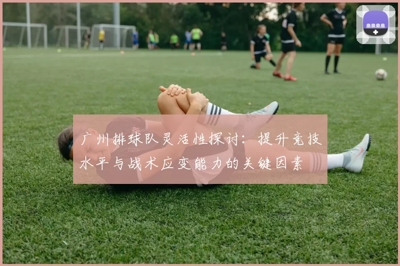 广州排球队灵活性探讨：提升竞技水平与战术应变能力的关键因素