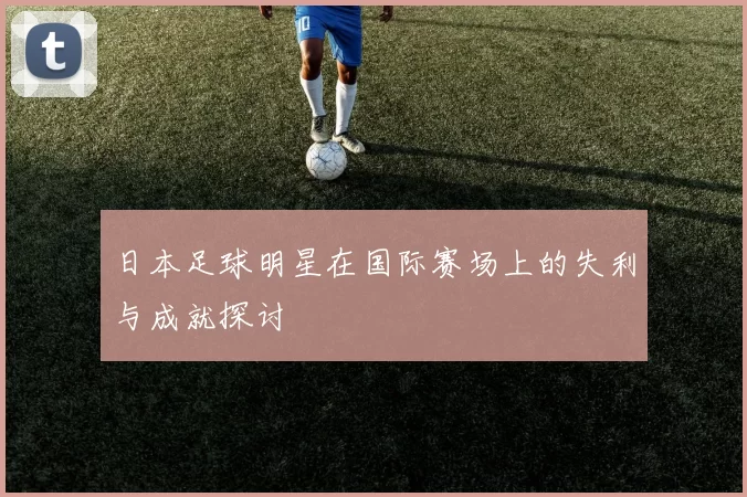 日本足球明星在国际赛场上的失利与成就探讨