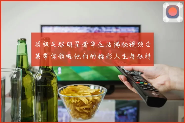 顶级足球明星奢华生活揭秘视频合集带你领略他们的精彩人生与独特魅力