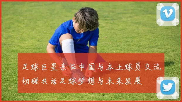 足球巨星亲临中国与本土球员交流切磋共话足球梦想与未来发展