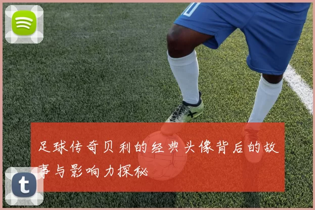 足球传奇贝利的经典头像背后的故事与影响力探秘