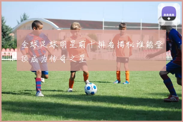 全球足球明星前十排名揭秘谁能登顶成为传奇之星
