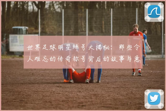 世界足球明星绰号大揭秘：那些令人难忘的传奇称号背后的故事与意义