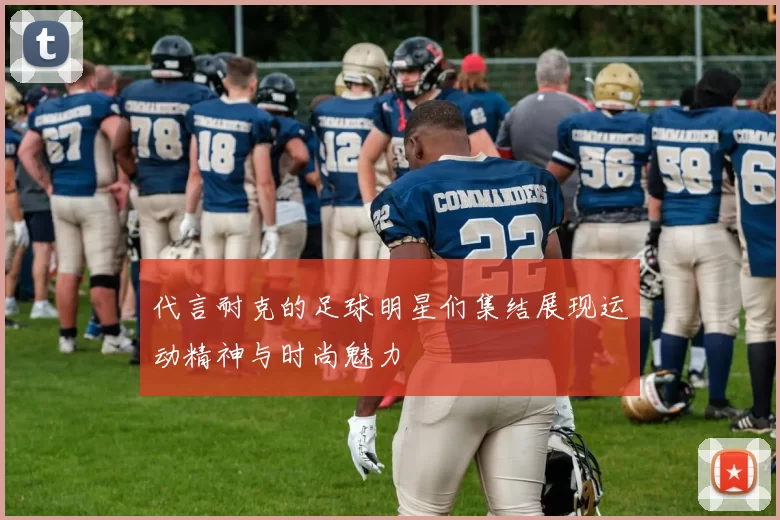 代言耐克的足球明星们集结展现运动精神与时尚魅力