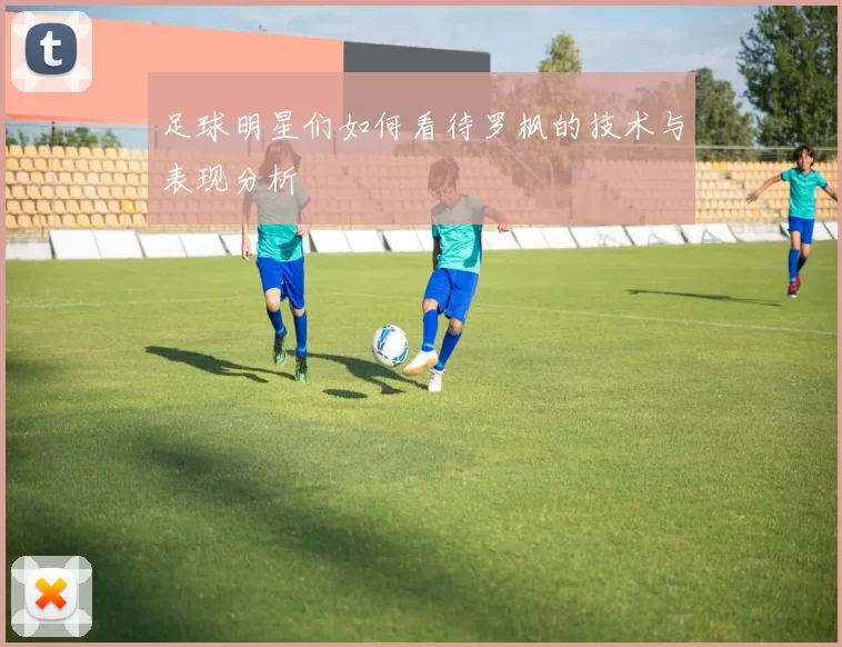 足球明星们如何看待罗枫的技术与表现分析