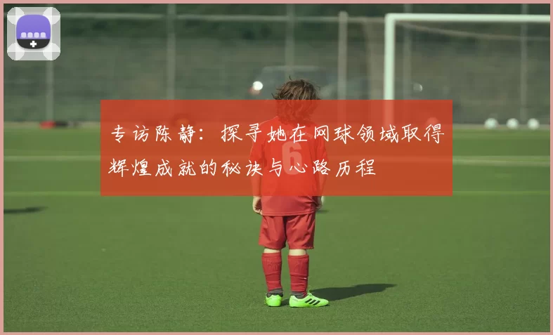 专访陈静：探寻她在网球领域取得辉煌成就的秘诀与心路历程