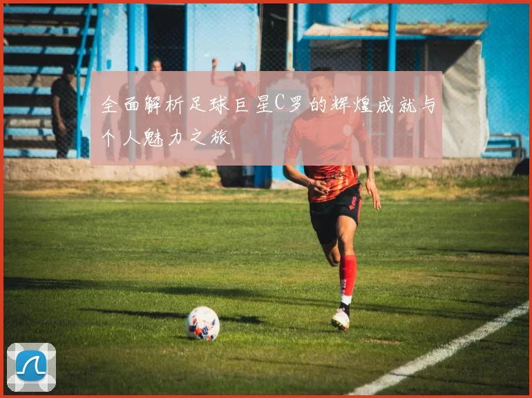 全面解析足球巨星C罗的辉煌成就与个人魅力之旅