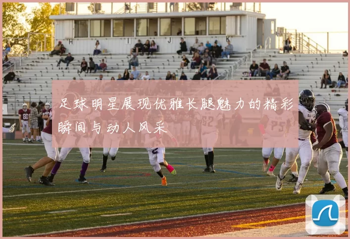 足球明星展现优雅长腿魅力的精彩瞬间与动人风采