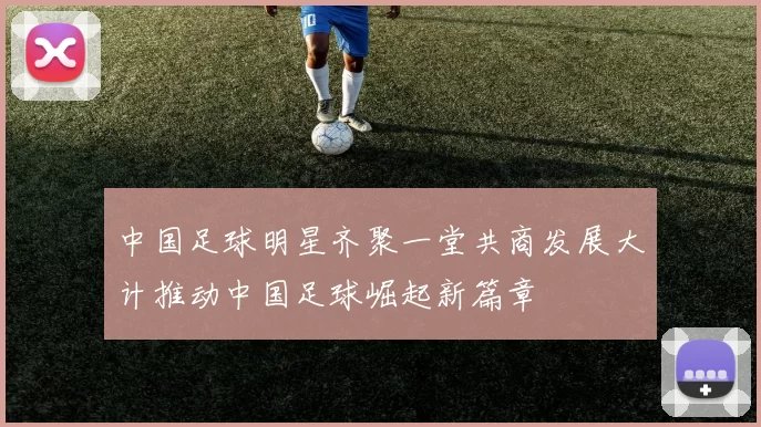 中国足球明星齐聚一堂共商发展大计推动中国足球崛起新篇章