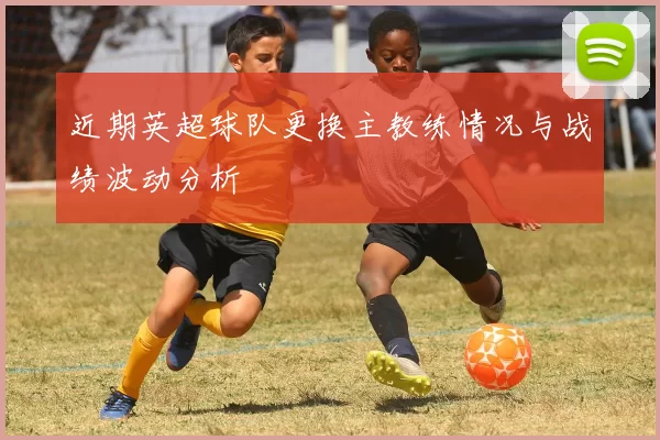近期英超球队更换主教练情况与战绩波动分析