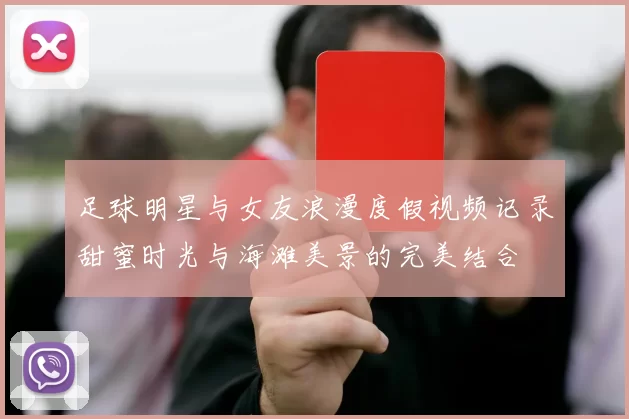 足球明星与女友浪漫度假视频记录甜蜜时光与海滩美景的完美结合