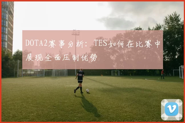 DOTA2赛事分析：TES如何在比赛中展现全面压制优势