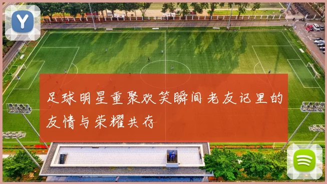 足球明星重聚欢笑瞬间老友记里的友情与荣耀共存