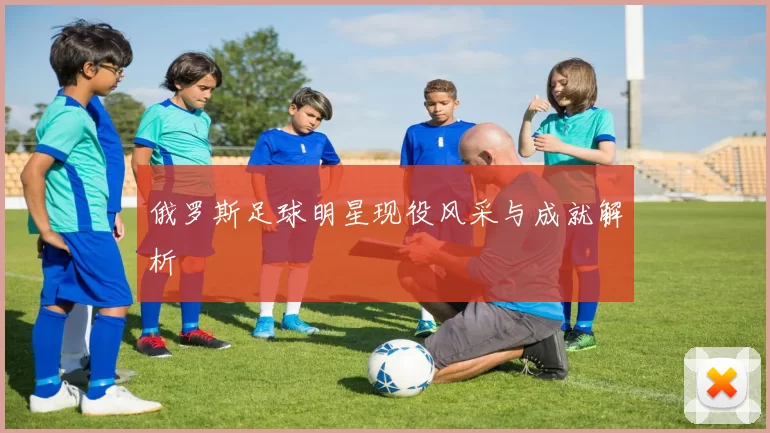 俄罗斯足球明星现役风采与成就解析