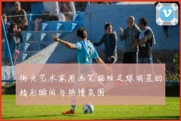 街头艺术家用画笔描绘足球明星的精彩瞬间与热情氛围