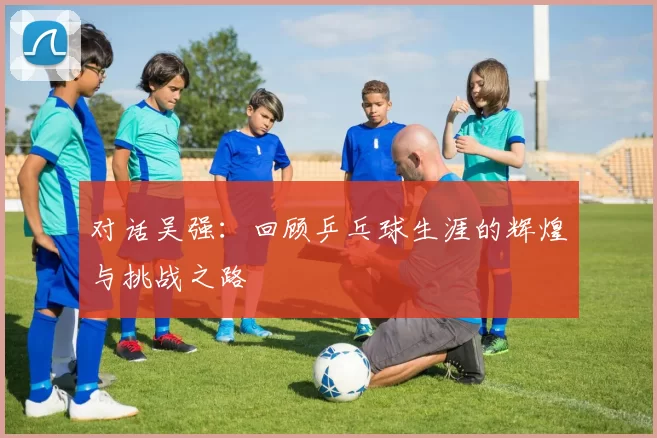 对话吴强：回顾乒乓球生涯的辉煌与挑战之路
