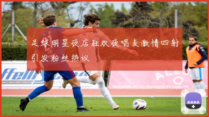 足球明星夜店狂欢夜唱麦激情四射引发粉丝热议