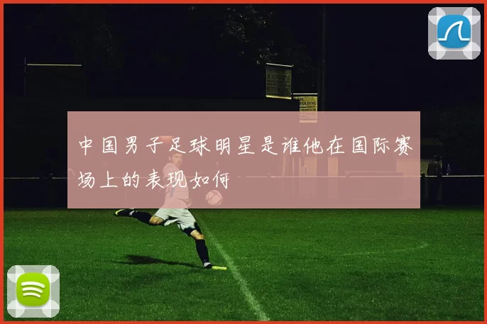 中国男子足球明星是谁他在国际赛场上的表现如何