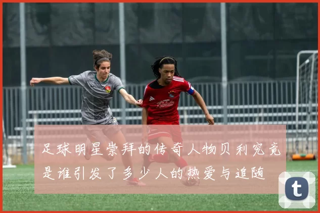 足球明星崇拜的传奇人物贝利究竟是谁引发了多少人的热爱与追随