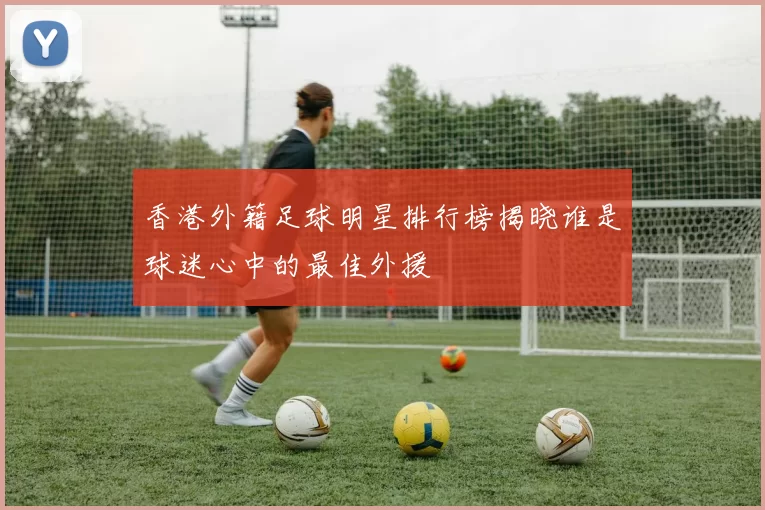 香港外籍足球明星排行榜揭晓谁是球迷心中的最佳外援