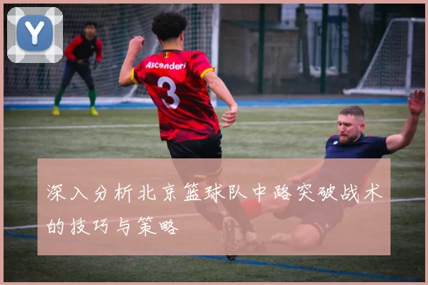 深入分析北京篮球队中路突破战术的技巧与策略