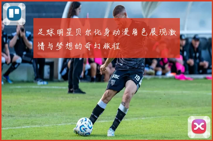 足球明星贝尔化身动漫角色展现激情与梦想的奇幻旅程