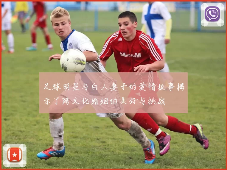 足球明星与白人妻子的爱情故事揭示了跨文化婚姻的美好与挑战