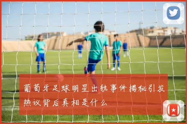 葡萄牙足球明星出轨事件揭秘引发热议背后真相是什么