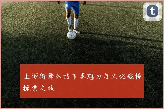 上海街舞队的节奏魅力与文化碰撞探索之旅