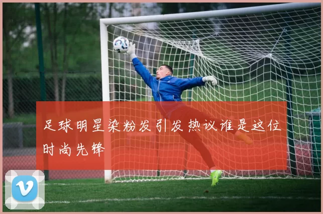 足球明星染粉发引发热议谁是这位时尚先锋