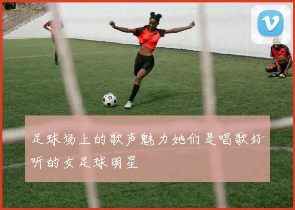 足球场上的歌声魅力她们是唱歌好听的女足球明星