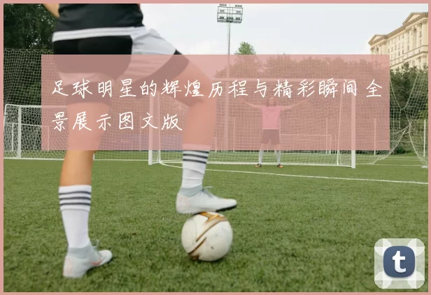 足球明星的辉煌历程与精彩瞬间全景展示图文版