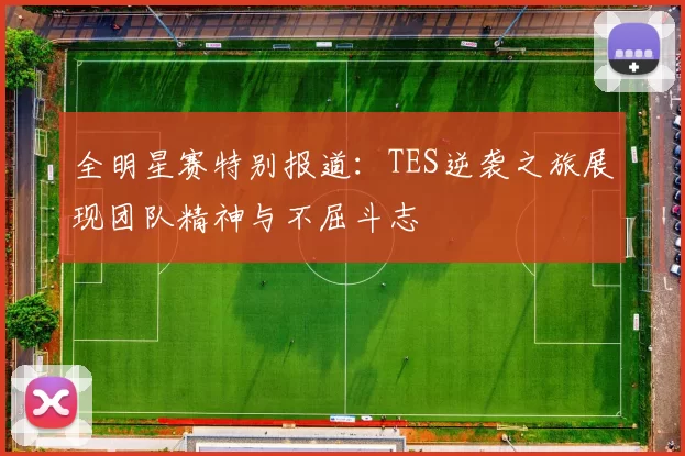 全明星赛特别报道：TES逆袭之旅展现团队精神与不屈斗志
