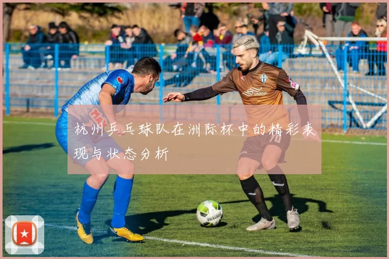 杭州乒乓球队在洲际杯中的精彩表现与状态分析