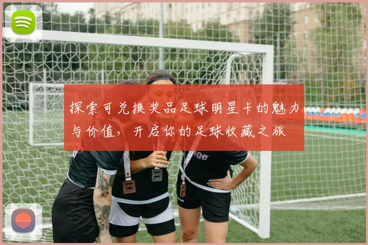 探索可兑换奖品足球明星卡的魅力与价值，开启你的足球收藏之旅