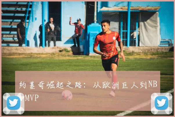 约基奇崛起之路：从欧洲巨人到NBA MVP