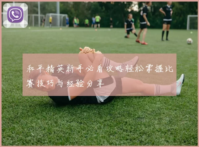 和平精英新手必看攻略轻松掌握比赛技巧与经验分享