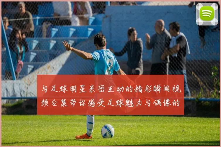与足球明星亲密互动的精彩瞬间视频合集带你感受足球魅力与偶像的魅力
