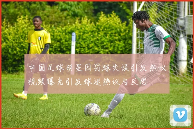 中国足球明星因罚球失误引发热议视频曝光引发球迷热议与反思
