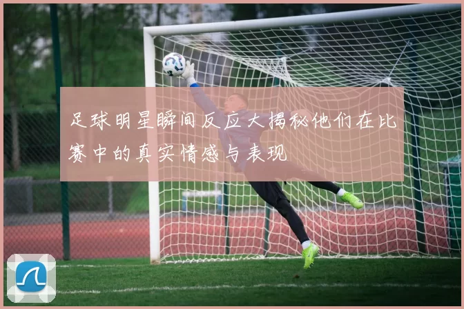 足球明星瞬间反应大揭秘他们在比赛中的真实情感与表现