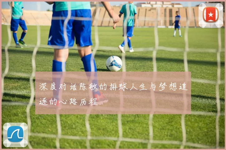 深度对话陈敏的排球人生与梦想追逐的心路历程