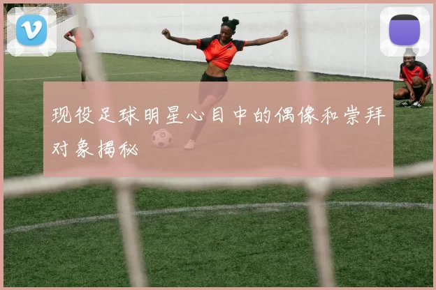 现役足球明星心目中的偶像和崇拜对象揭秘