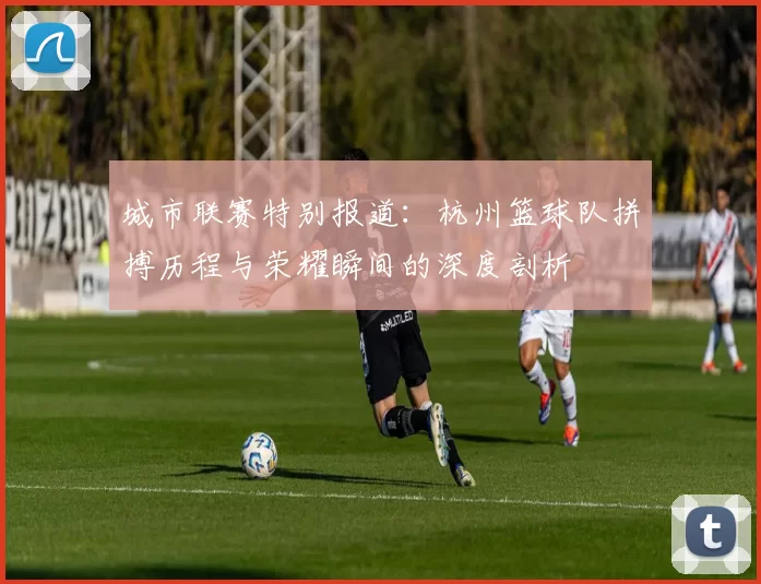 城市联赛特别报道：杭州篮球队拼搏历程与荣耀瞬间的深度剖析
