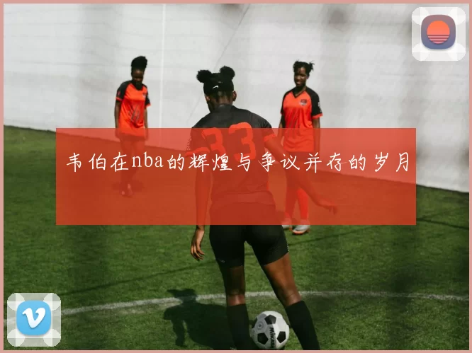 韦伯在nba的辉煌与争议并存的岁月