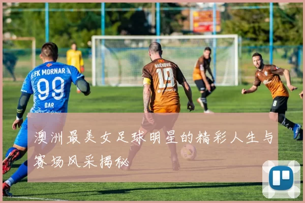澳洲最美女足球明星的精彩人生与赛场风采揭秘